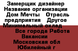 Замерщик-дизайнер › Название организации ­ Дом Мечты › Отрасль предприятия ­ Другое › Минимальный оклад ­ 30 000 - Все города Работа » Вакансии   . Московская обл.,Юбилейный г.